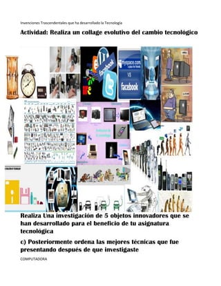 Invenciones Trascendentales que ha desarrollado la Tecnología
Actividad: Realiza un collage evolutivo del cambio tecnológico
Realiza Una investigación de 5 objetos innovadores que se
han desarrollado para el beneficio de tu asignatura
tecnológica
c) Posteriormente ordena las mejores técnicas que fue
presentando después de que investigaste
COMPUTADORA
 