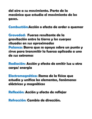 del aire a su movimiento. Parte de la
mecánica que estudia el movimiento de los
gases.
Combustión:Acción o efecto de arder o quemar
Gravedad: Fuerza resultante de la
gravitación entre la tierra y los cuerpos
situados en sus aproximadas
Palanca: Barra que se apoya sobre un punto y
sirve para transmitir la fuerza aplicada a uno
de sus extremos
Radiación: Acción y efecto de emitir luz u otra
carga/ energía
Electromagnética: Rama de la física que
estudia y unifica los elementos, fenómenos
eléctricos y magnéticos
Reflexión: Acción y efecto de reflejar
Refracción: Cambio de dirección.
 