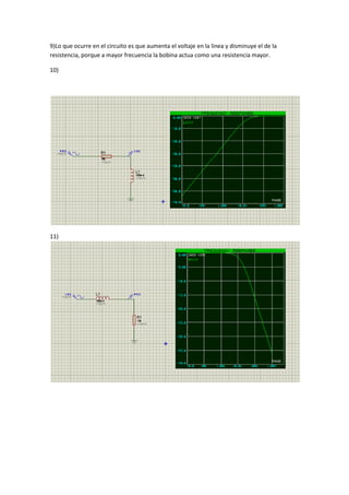 9)Lo que ocurre en el circuito es que aumenta el voltaje en la linea y disminuye el de la
resistencia, porque a mayor frecuencia la bobina actua como una resistencia mayor.
10)
11)
 