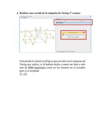 4. Realizar una corrida de la máquina de Turing 34
a mano
Esta prueba la simule en jFlap ya que en total con la máquina de
Turing que realice, si la hubiera hecho a mano me iban a salir
más de 4000 iteraciones como no los muestra en el recuadro
pero si es aceptada
34
= 81
 