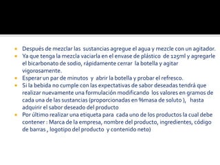    Después de mezclar las sustancias agregue el agua y mezcle con un agitador.
   Ya que tenga la mezcla vaciarla en el envase de plástico de 125ml y agregarle
    el bicarbonato de sodio, rápidamente cerrar la botella y agitar
    vigorosamente.
   Esperar un par de minutos y abrir la botella y probar el refresco.
   Si la bebida no cumple con las expectativas de sabor deseadas tendrá que
    realizar nuevamente una formulación modificando los valores en gramos de
    cada una de las sustancias (proporcionadas en %masa de soluto ), hasta
    adquirir el sabor deseado del producto
   Por último realizar una etiqueta para cada uno de los productos la cual debe
    contener : Marca de la empresa, nombre del producto, ingredientes, código
    de barras , logotipo del producto y contenido neto)
 