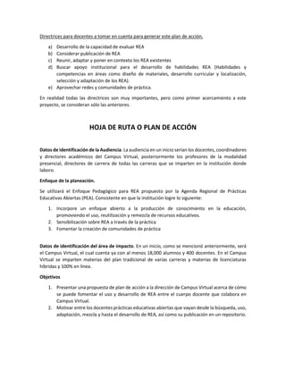 Directrices para docentes a tomar en cuenta para generar este plan de acción.
a) Desarrollo de la capacidad de evaluar REA
b) Considerar publicación de REA
c) Reunir, adaptar y poner en contexto los REA existentes
d) Buscar apoyo institucional para el desarrollo de habilidades REA (Habilidades y
competencias en áreas como diseño de materiales, desarrollo curricular y localización,
selección y adaptación de los REA).
e) Aprovechar redes y comunidades de práctica.
En realidad todas las directrices son muy importantes, pero como primer acercamiento a este
proyecto, se consideran sólo las anteriores.
HOJA DE RUTA O PLAN DE ACCIÓN
Datos de identificación de la Audiencia. La audiencia en un inicio serían los docentes, coordinadores
y directores académicos del Campus Virtual, posteriormente los profesores de la modalidad
presencial, directores de carrera de todas las carreras que se imparten en la institución donde
laboro.
Enfoque de la planeación.
Se utilizará el Enfoque Pedagógico para REA propuesto por la Agenda Regional de Prácticas
Educativas Abiertas (PEA). Consistente en que la institución logre lo siguiente:
1. Incorpore un enfoque abierto a la producción de conocimiento en la educación,
promoviendo el uso, reutilización y remezcla de recursos educativos.
2. Sensibilización sobre REA a través de la práctica
3. Fomentar la creación de comunidades de práctica
Datos de identificación del área de impacto. En un inicio, como se mencionó anteriormente, será
el Campus Virtual, el cual cuenta ya con al menos 18,000 alumnos y 400 docentes. En el Campus
Virtual se imparten materias del plan tradicional de varias carreras y materias de licenciaturas
híbridas y 100% en línea.
Objetivos
1. Presentar una propuesta de plan de acción a la dirección de Campus Virtual acerca de cómo
se puede fomentar el uso y desarrollo de REA entre el cuerpo docente que colabora en
Campus Virtual.
2. Motivar entre los docentes prácticas educativas abiertas que vayan desde la búsqueda, uso,
adaptación, mezcla y hasta el desarrollo de REA, así como su publicación en un repositorio.
 