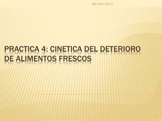 PRACTICA 4: CINETICA DEL DETERIORO 
DE ALIMENTOS FRESCOS 
1 
Mg Victor Terry C 
 