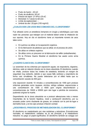 “Todo es veneno, Nada es veneno, Tododepende de la dosis“ Página 10
 Punto de fusión: –63 oC
 Punto de ebullición: 62 oC
 Presión de vapor: 21 kPa a 20 oC
 Densidad: 4,1 veces la del aire
 Límite de explosividad: –
 Umbral de olor: 20 ppm (100 mg/m3)
¿CUALES SON LOS USOS MAS COMUNES DEL CLOROFORMO?
Fue utilizado como un anestésico temprano en cirugía y odontología y por esta
razón las personas que trabajan con el material deben evitar la inhalación de
sus vapores. Hoy en día el cloroformo tiene un importante número de usos
tales como:
 En química se utiliza en la separación orgánica.
 En la fabricación de plásticos que se utiliza en el proceso de unión.
 Se utiliza en síntesis orgánica.
 Se utiliza como un precursor en la fabricación de teflón (antiadherente).
 En la Primera Guerra Mundial el cloroformo fue usado como arma
química.
¿CUADRO CLINICO DEL CLOROFORMO?
La severidad de los síntomas por exposición aguda, vía respiratoria, digestivo,
dérmica, está en relación directa con la dosis absorbida. El cloroformo, cuando
se inhala, produce todos los niveles de anestesia, teniendo un margen de
seguridad muy estrecho, debido a que causa fallo cardiaco y respiratorio de
forma casi simultánea. No puede detectarse por el olfato hasta que su
concentración excede de 400 ppm.
Una exposición durante 10 minutos a concentraciones de 1000 ppm produce
síntomas generales como nauseas, vómitos, vértigo cefaleas .exposiciones a
una concentración de 1000 a 4000 ppm origina desorientación y
concentraciones de 10000 a 20000 ppm dan lugar a pérdida de conciencia,
pudiendo originar la muerte.
Dependiendo de la dosis absorbida va a producir alteraciones más o menos
importantes de la función hepática, renal y cardiaca.El cloroformo, por su
acusado poder como disolvente de grasas, en contacto con la piel da lugar a
dermatitis local, y en los ojos produce irritación corneal.
¿DESCRIBA EL PROCESO DE METABOLIZACION DEL CLOROFORMO?
El cloroformo es metabolizado por vías oxidativas y reductoras. Encondiciones
normales, el metabolismo oxidativo es la vía principal, y el metabolismo
reductivo no juega un papel significativo. El cloroformo también se conjuga con
 