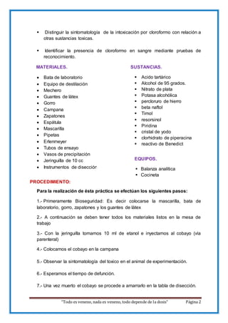 “Todo es veneno, nada es veneno, todo depende de la dosis” Página 2
 Distinguir la sintomatología de la intoxicación por cloroformo con relación a
otras sustancias toxicas.
 Identificar la presencia de cloroformo en sangre mediante pruebas de
reconocimiento.
MATERIALES. SUSTANCIAS.
 Bata de laboratorio
 Equipo de destilación
 Mechero
 Guantes de látex
 Gorro
 Campana
 Zapatones
 Espátula
 Mascarilla
 Pipetas
 Erlenmeyer
 Tubos de ensayo
 Vasos de precipitación
 Jeringuilla de 10 cc
 Instrumentos de disección.
PROCEDIMIENTO:
Para la realización de ésta práctica se efectúan los siguientes pasos:
1.- Primeramente Bioseguridad: Es decir colocarse la mascarilla, bata de
laboratorio, gorro, zapatones y los guantes de látex
2.- A continuación se deben tener todos los materiales listos en la mesa de
trabajo
3.- Con la jeringuilla tomamos 10 ml de etanol e inyectamos al cobayo (vía
parenteral)
4.- Colocamos el cobayo en la campana
5.- Observar la sintomatología del toxico en el animal de experimentación.
6.- Esperamos el tiempo de defunción.
7.- Una vez muerto el cobayo se procede a amarrarlo en la tabla de disección.
 Acido tartárico
 Alcohol de 95 grados.
 Nitrato de plata
 Potasa alcohólica
 percloruro de hierro
 beta naftol
 Timol
 resorsinol
 Piridina
 cristal de yodo
 clorhidrato de piperacina
 reactivo de Benedict
EQUIPOS.
 Balanza analítica
 Cocineta
 