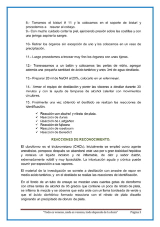 “Todo es veneno, nada es veneno, todo depende de la dosis” Página 3
8.- Tomamos el bisturí # 11 y lo colocamos en el soporte de bisturí y
procedemos a rasurar al cobayo.
9.- Con mucho cuidado cortar la piel, ejerciendo presión sobre las costillas y con
una jeringa aspirar la sangre.
10- Retirar los órganos sin excepción de uno y los colocamos en un vaso de
precipitación.
11.- Luego procedemos a trocear muy fino los órganos con unas tijeras.
12.- Transvasamos a un balón y colocamos las perlas de vidrio, agregar
además una pequeña cantidad de ácido tartárico y unos 3ml de agua destilada.
13.- Preparar 20 ml de NaOH al 20%, colocarlo en un erlenmeyer.
14.- Armar el equipo de destilación y poner las vísceras a destilar durante 30
minutos y con la ayuda de lámparas de alcohol calentar con movimientos
circulares.
15. Finalmente una vez obtenido el destilado se realizan las reacciones de
identificación:
 Reacción con alcohol y nitrato de plata.
 Reacción de dunas
 Reacción de Lustgarten
 Reacción de fujiwara
 Reacción de roseboom
 Reacción de Benedict
REACCIONES DE RECONOCIMIENTO:
El cloroformo es el triclorometano (CHCl3). Inicialmente se empleó como agente
anestésico, peropoco después se abandonó este uso por s gran toxicidad hepática
y renal.es un líquido incoloro y no inflamable, de olor y sabor dulzón,
extremadamente volátil y muy liposoluble. La intoxicación aguda y crónica puede
ocurrir por exposición a sus vapores.
El material de la investigación se somete a destilación con arrastre de vapor en
medio acido tartárico, y en el destilado se realiza las reacciones de identificación.
En el fondo de un tubo de ensayo se mezclan unas cuantas gotas de cloroformo
con otras tantas de alcohol de 95 grados que contiene un poco de nitrato de plata,
se inflama la mezcla y se observa que esta arde con un llama bordeada de verde y
que el ácido clorhídrico formado reacciona con el nitrato de plata disuelto
originando un precipitado de cloruro de plata.
 