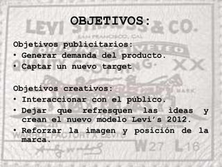 OBJETIVOS:Objetivos publicitarios:Generar demanda del producto.Captar un nuevo targetObjetivos creativos:Interaccionar con el público.Dejar que refresquen las ideas y crean el nuevo modelo Levi’s 2012.Reforzar la imagen y posición de la marca.