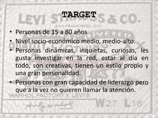 TARGETPersonas de 15 a 80 añosNivel socio-económico medio, medio-alto.Personas dinámicas, inquietas, curiosas, les gusta investigar en la red, estar al día en todo, son creativas, tienen un estilo propio y una gran personalidad.Personas con gran capacidad de liderazgo pero que a la vez no quieren llamar la atención.