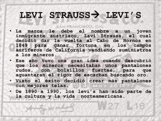 LEVI STRAUSS LEVI’SLa marca le debe el nombre a un joven inmigrante austriaco, Lavi Strauss, el cual decidió dar la vuelta al Cabo de Hornos en 1849 para ganar fortuna en los campos auríferos de California vendiendo suministros a los mineros.Ese año tuvo una gran idea cuando descubrió que los mineros necesitaban unos pantalones rudos, con bolsillos fuertes, para que aguantaran el rigor de escarban buscando oro.Visto el éxito decidió crear más pantalones con mejores telas.De 1890 a 1990, los levi’s han sido parte de la cultura y la vida  norteamericana.