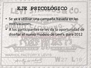 EJE PSICOLÓGICO :Se va a utilizar una campaña basada en las motivaciones.A los participantes se les da la oportunidad de diseñar el nuevo modelo de Levi’s  para 2012