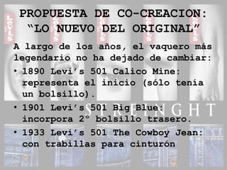 PROPUESTA DE CO-CREACION:“LO NUEVO DEL ORIGINAL”A largo de los años, el vaquero más legendario no ha dejado de cambiar:1890 Levi’s 501 Calico Mine: representa el inicio (sólo tenía un bolsillo).1901 Levi’s 501 Big Blue: incorpora 2º bolsillo trasero.1933 Levi’s 501 The Cowboy Jean: con trabillas para cinturón