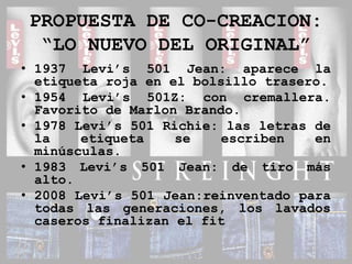 PROPUESTA DE CO-CREACION:“LO NUEVO DEL ORIGINAL”1937 Levi’s 501 Jean: aparece la etiqueta roja en el bolsillo trasero.1954 Levi’s 501Z: con cremallera. Favorito de Marlon Brando.1978 Levi’s 501 Richie: las letras de la etiqueta se escriben en minúsculas.1983 Levi’s 501 Jean: de tiro más alto.2008 Levi’s 501 Jean:reinventado para todas las generaciones, los lavados caseros finalizan el fit