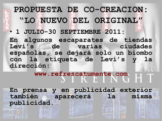 PROPUESTA DE CO-CREACION:“LO NUEVO DEL ORIGINAL”1 JULIO-30 SEPTIEMBRE 2011: En algunos escaparates de tiendas Levi’s de varias ciudades españolas, se dejará solo un biombo con la etiqueta de Levi’s y la dirección:www.refrescatumente.comEn prensa y en publicidad exterior también aparecerá la misma publicidad.
