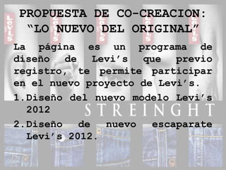 PROPUESTA DE CO-CREACION:“LO NUEVO DEL ORIGINAL”La página es un programa de diseño de Levi’s que previo registro, te permite participar en el nuevo proyecto de Levi’s.Diseño del nuevo modelo Levi’s 2012Diseño de nuevo escaparate Levi’s 2012.