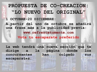 PROPUESTA DE CO-CREACION:“LO NUEVO DEL ORIGINAL”1 OCTUBRE-20 DICIEMBRE:A partir del uno de octubre se añadirá una frase más a la publicidad previa:www.refrescatumente.comVota tu escaparate preferidoLa web tendrá una nueva sección que te dirige a la página donde los concursantes han colgado sus escaparates.
