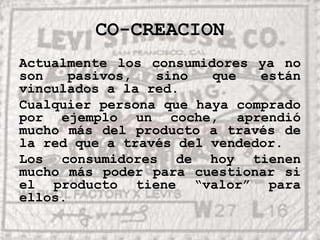 CO-CREACIONActualmente los consumidores ya no son pasivos, sino que están vinculados a la red.  Cualquier persona que haya comprado por ejemplo un coche, aprendió mucho más del producto a través de la red que a través del vendedor.Los consumidores de hoy tienen mucho más poder para cuestionar si el producto tiene “valor” para ellos.