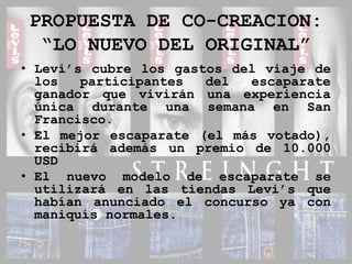 PROPUESTA DE CO-CREACION:“LO NUEVO DEL ORIGINAL”Levi’s cubre los gastos del viaje de los participantes del escaparate ganador que vivirán una experiencia única durante una semana en San Francisco.El mejor escaparate (el más votado), recibirá además un premio de 10.000 USDEl nuevo modelo de escaparate se utilizará en las tiendas Levi’s que habían anunciado el concurso ya con maniquís normales.