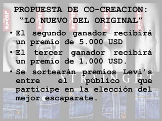 PROPUESTA DE CO-CREACION:“LO NUEVO DEL ORIGINAL”El segundo ganador recibirá un premio de 5.000 USDEl tercer ganador recibirá un premio de 1.000 USD.Se sortearán premios Levi’s entre el público que participe en la elección del mejor escaparate.