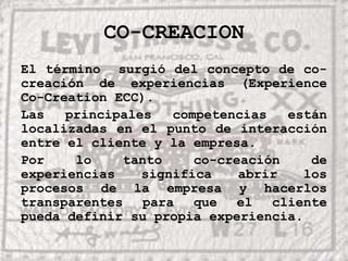 CO-CREACIONEl término  surgió del concepto de co-creación de experiencias (Experience Co-Creation ECC).Las principales competencias están localizadas en el punto de interacción entre el cliente y la empresa.Por lo tanto co-creación de experiencias significa abrir los procesos de la empresa y hacerlos transparentes para que el cliente pueda definir su propia experiencia.