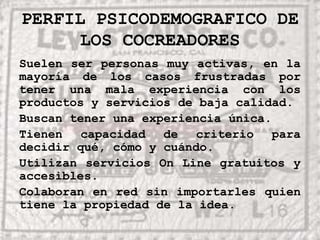 PERFIL PSICODEMOGRAFICO DE LOS COCREADORESSuelen ser personas muy activas, en la mayoría de los casos frustradas por tener una mala experiencia con los productos y servicios de baja calidad.Buscan tener una experiencia única.Tienen capacidad de criterio para decidir qué, cómo y cuándo.Utilizan servicios On Line gratuitos y accesibles.Colaboran en red sin importarles quien tiene la propiedad de la idea.