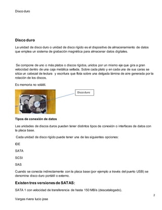 Disco duro
2
Vargas rivera lucio jose
Disco duro
La unidad de disco duro o unidad de disco rígido es el dispositivo de almacenamiento de datos
que emplea un sistema de grabación magnética para almacenar datos digitales.
Se compone de uno o más platos o discos rígidos, unidos por un mismo eje que gira a gran
velocidad dentro de una caja metálica sellada. Sobre cada plato y en cada una de sus caras se
sitúa un cabezal de lectura y escritura que flota sobre una delgada lámina de aire generada por la
rotación de los discos.
Es memoria no volátil.
Tipos de conexión de datos
Las unidades de discos duros pueden tener distintos tipos de conexión o interfaces de datos con
la placa base.
Cada unidad de disco rígido puede tener una de las siguientes opciones:
IDE
SATA
SCSI
SAS
Cuando se conecta indirectamente con la placa base (por ejemplo a través del puerto USB) se
denomina disco duro portátil o externo.
Existen tres versiones de SATAS:
SATA 1 con velocidad de transferencia de hasta 150 MB/s (descatalogado).
Discoduro
 