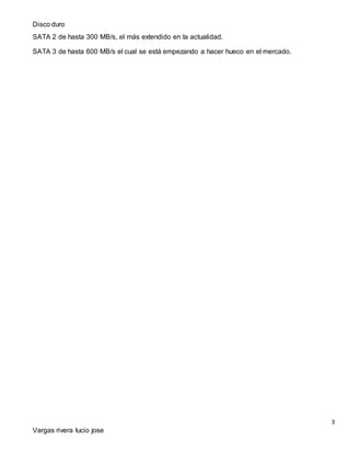 Disco duro
3
Vargas rivera lucio jose
SATA 2 de hasta 300 MB/s, el más extendido en la actualidad.
SATA 3 de hasta 600 MB/s el cual se está empezando a hacer hueco en el mercado.
 