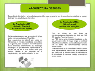 ARQUITECTURA DE BUSES
Dependiendo del diseño y la tecnología que se utilice para construir el bus de una microcomputadora se pueden
distinguir tres arquitecturas diferentes:

La Arquitectura ISA
(Industry Standard
Architecture en inglés)

Es la arquitectura con que se construyó el bus
de los microcomputadores AT de IBM.
Esta arquitectura se adoptó por todos los
fabricantes de microcomputadoras compatibles
y, en general, está basada en el modelo de tres
buses explicado anteriormente. Su tecnología
es antigua, ya que se diseñó a principios de la
década de los 80, lo que provoca una gran
lentitud, debido a su velocidad de 8
megaherzios y una anchura de sólo 16 bits.

La Arquitectura MCA
(MicroChannel
Architecture en inglés)

Tuvo
su
origen
en
una
línea
de
microcomputadoras fabricadas por IBM, las PS/2
(PS significa Personal System).
Las PS/2 fueron unas microcomputadoras en las
que, en sus modelos de mayor rango, se sustituyó
el bus tradicional de las computadoras personales
por un canal de comunicaciones llamado
MicroChannel.
El MicroChannel no es compatible, ni en su diseño
ni en las señales de control, con la tecnología de
bus tradicional, si bien su misión de transferencia
de direcciones de memoria y datos es similar en
ambos casos.

 