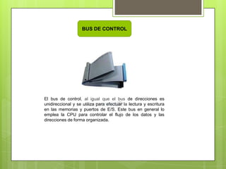 BUS DE CONTROL

El bus de control, al igual que el bus de direcciones es
unidireccional y se utiliza para efectuar la lectura y escritura
en las memorias y puertos de E/S. Este bus en general lo
emplea la CPU para controlar el flujo de los datos y las
direcciones de forma organizada.

 
