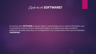 ¿Qué es el SOFTWARE?
Se conoce como SOFTWARE al equipo lógico o soporte lógico de un sistema informático, que
comprende el conjunto de los componentes lógicos y necesarios que hacen posible la
realización de tareas especificas, en contraposición a los componentes físicos que son llamados
HARDWARE