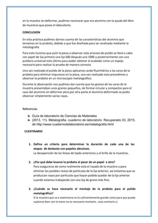 en la muestra sin deformar, pudimos reconocer que era aluminio con la ayuda del libro
de muestras que posee el laboratorio.
CONCLUSION
En esta práctica pudimos darnos cuenta de las características del aluminio que
teníamos en la probeta, debido a que fue diseñada para ser analizado mediante la
metalografía
Para esto tuvimos que pulir la pieza a observar este proceso de pulido se llevó a cabo
con papel de lija primero una lija 600 después una 1000 y posteriormente con una
pulidora universal esto último para poder obtener el acabado como un espejo
necesario para realizar la prueba de manera correcta
Una vez realizado el pulido de la pieza aplicamos acido fluorhídrico a las caras de la
probeta para eliminar impurezas en la pieza, una vez realizado esto procedimos a
observar la probeta en un microscopio metalográfico.
Durante la observación nos pudimos dar cuenta que los granos de las caras de la
muestra presentaban unos granos pequeños, de formar circular y compactos para el
caso del aluminio sin deformar pero por otra parte el aluminio deformado se podía
observar simplemente varias rayas.
Referencias
Guía de laboratorio de Ciencias de Materiales
(2013, 11). Metalografia. cuaderno de laboratorio. Recuperado 03, 2015,
de http://www.cuadernodelaboratorio.es/metalografia.html
CUESTINARIO
1. Defina un criterio para determinar la duración de cada una de las
etapas de desbaste con papeles abrasivos.
La desaparición de las líneas de lijado anteriores y el brillo de la muestras.
2. ¿Por qué debe lavarse la probeta al pasar de un papel a otro?
Para asegurarse de como realmente está el rayado de la muestra y para
eliminar los posibles restos de partículas de la lija anterior, así evitamos que se
produzcan rayas por partículas que hayan podido quedar de la lija anterior
cuando estamos trabajando con una lija de grano más fino.
3. ¿Cuándo se hace necesario el montaje de la probeta para el pulido
metalográfico?
Si la muestra que va a examinarse es lo suficientemente grande como para que pueda
sujetarse bien con la mano no es necesario montarla , caso contrario si.
 
