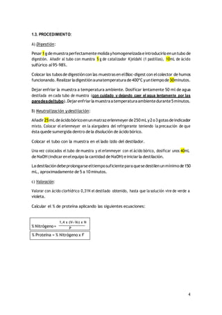4
1.3. PROCEDIMIENTO:
A) Digestión:
Pesar 1g demuestraperfectamentemolidayhomogeneizada eintroducirloenuntubo de
digestión. Añadir al tubo con muestra 5 g de catalizador Kjeldahl (1 pastillas), 10mL de ácido
sulfúrico al95‐98%.
Colocar los tubosde digestióncon las muestrasen elBloc‐digest con elcolector de humos
funcionando. Realizar ladigestiónaunatemperatura de400ºCyuntiempode30minutos.
Dejar enfriar la muestra a temperatura ambiente. Dosificar lentamente 50 ml de agua
destilada en cada tubo de muestra (con cuidado y dejando caer el agua lentamente por las
paredesdeltubo).Dejar enfriar lamuestraatemperatura ambientedurante5minutos.
B) Neutralización ydestilación:
Añadir 25mL deácidobóricoenunmatrazerlenmeyer de250mL y2o3gotasdeindicador
mixto. Colocar el erlenmeyer en la alargadera del refrigerante teniendo la precaución de que
ésta quede sumergida dentro de la disolución de ácido bórico.
Colocar el tubo con la muestra en el lado izdo del destilador.
Una vez colocados el tubo de muestra y el erlenmeyer con el ácido bórico, dosificar unos 40mL
de NaOH (indicarenelequipo la cantidad de NaOH) einiciarla destilación.
Ladestilacióndebeprolongarseeltiemposuficienteparaquesedestilenunmínimode150
mL, aproximadamente de 5 a 10minutos.
c) Valoración:
Valorar con ácido clorhídrico 0,31N el destilado obtenido, hasta que la solución vire de verde a
violeta.
Calcular el % de proteína aplicando las siguientes ecuaciones:
% Proteína = % Nitrógeno x F
1,4 x (V1‐V0) x N
% Nitrógeno= P
 