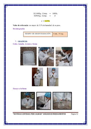 “NO PIDAS CANTIDAD, PIDE CALIDAD” ANÁLISIS DE MEDICAMENTOS Página 12
32.1400𝑔. 𝐶𝑜𝑚𝑝. → 100%.
0.0935𝑔. 𝐶𝑜𝑚𝑝. → 𝑋
𝑥 = 0.29%
Valor de referencia: no mayor de 5.3% de humedad de su peso.
Desintegración
TIEMPO DE DESINTEGRACIÓN: 4 min, 19 seg.
7. GRAFICOS
Color, tamaño, textura y forma
Ensayo a la llama
 