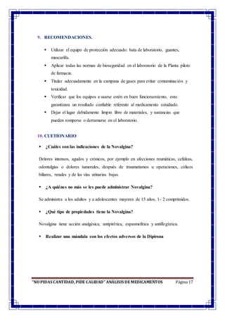“NO PIDAS CANTIDAD, PIDE CALIDAD” ANÁLISIS DE MEDICAMENTOS Página 17
9. RECOMENDACIONES.
 Utilizar el equipo de protección adecuado: bata de laboratorio, guantes,
mascarilla.
 Aplicar todas las normas de bioseguridad en el laboratorio de la Planta piloto
de farmacia.
 Titular adecuadamente en la campana de gases para evitar contaminación y
toxicidad.
 Verificar que los equipos a usarse estén en buen funcionamiento, esto
garantizara un resultado confiable referente al medicamento estudiado.
 Dejar el lugar debidamente limpio libre de materiales, y sustancias que
pueden romperse o derramarse en el laboratorio.
10. CUETIONARIO
 ¿Cuáles son las indicaciones de la Novalgina?
Dolores intensos, agudos y crónicos, por ejemplo en afecciones reumáticas, cefaleas,
odontalgias o dolores tumorales, después de traumatismos u operaciones, cólicos
biliares, renales y de las vías urinarias bajas.
 ¿A quiénes no más se les puede administrar Novalgina?
Se administra a los adultos y a adolescentes mayores de 15 años, 1- 2 comprimidos.
 ¿Qué tipo de propiedades tiene la Novalgina?
Novalgina tiene acción analgésica, antipirética, espasmolítica y antiflogística.
 Realizar una mándala con los efectos adversos de la Dipirona
 