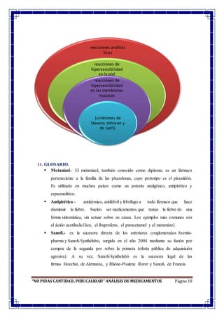 “NO PIDAS CANTIDAD, PIDE CALIDAD” ANÁLISIS DE MEDICAMENTOS Página 18
11. GLOSARIO.
 Metanizol.- El metamizol, también conocido como dipirona, es un fármaco
perteneciente a la familia de las pirazolonas, cuyo prototipo es el piramidón.
Es utilizado en muchos países como un potente analgésico, antipirético y
espasmolítico.
 Antipirético.- antitérmico, antifebril y febrífugo a todo fármaco que hace
disminuir la fiebre. Suelen ser medicamentos que tratan la fiebre de una
forma sintomática, sin actuar sobre su causa. Los ejemplos más comunes son
el ácido acetilsalicílico, el ibuprofeno, el paracetamol y el metamizol.
 Sanofi.- es la sucesora directa de los anteriores conglomerados Aventis-
pharma y Sanofi-Synthélabo, surgida en el año 2004 mediante su fusión por
compra de la segunda por sobre la primera (oferta pública de adquisición
agresiva). A su vez, Sanofi-Synthelabó es la sucesora legal de las
firmas Hoechst, de Alemania, y Rhône-Poulenc Rorer y Sanofi, de Francia.
reacciones anafilác
ticas
reacciones de
hipersensibilidad
en la piel
reacciones de
hipersensibilidad
en las membranas
mucosas
(síndromes de
Stevens-Johnson y
de Lyell).
 