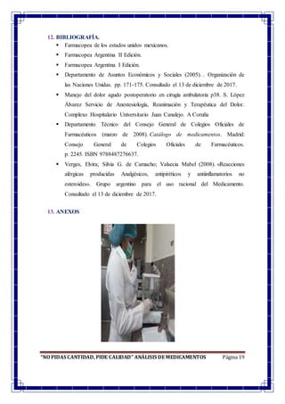 “NO PIDAS CANTIDAD, PIDE CALIDAD” ANÁLISIS DE MEDICAMENTOS Página 19
12. BIBLIOGRAFÍA.
 Farmacopea de los estados unidos mexicanos.
 Farmacopea Argentina II Edición.
 Farmacopea Argentina I Edición.
 Departamento de Asuntos Económicos y Sociales (2005). . Organización de
las Naciones Unidas. pp. 171-175. Consultado el 13 de diciembre de 2017.
 Manejo del dolor agudo postoperatorio en cirugía ambulatoria p38. S. López
Álvarez Servicio de Anestesiología, Reanimación y Terapéutica del Dolor.
Complexo Hospitalario Universitario Juan Canalejo. A Coruña
 Departamento Técnico del Consejo General de Colegios Oficiales de
Farmacéuticos (marzo de 2008). Catálogo de medicamentos. Madrid:
Consejo General de Colegios Oficiales de Farmacéuticos.
p. 2245. ISBN 9788487276637.
 Verges, Elvira; Silvia G. de Camacho; Valsecia Mabel (2008). «Reacciones
alérgicas producidas Analgésicos, antipiréticos y antiinflamatorios no
esteroides». Grupo argentino para el uso racional del Medicamento.
Consultado el 13 de diciembre de 2017.
13. ANEXOS
 