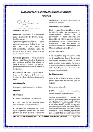 “NO PIDAS CANTIDAD, PIDE CALIDAD” ANÁLISIS DE MEDICAMENTOS Página 20
FARMACOPEA DE LOS ESTADOS UNIDOS MEXICANOS.
DIPIRONA
Sinonimia- Metamizol.
Definición - Dipirona es la Sal sódica del
ácido [(2,3-dihidro-1,5-dimetil-3-oxo-2-
fenil-1H-pirazol- 4-
il)metilamino]metanosulfónico. Debe
contenernomenos de 99,0 por ciento y no
más de 100,5 por ciento de
C13H16N3NaO4S, calculado sobre la
sustancia seca y debe cumplir con las
siguientes especificaciones.
Caracteres generales - Polvo cristalino
blanco o casi blanco; inodoro. Se colorea
por exposición a la luz. Muy soluble en
agua y metanol, soluble en alcohol;
prácticamente insolubleen éter, acetona y
cloroformo.
Sustancias de referencia - Dipirona SR-FA.
Impureza A de Dipirona: (4-formilamino-
1,5-dimetil-2-fenil-1,2-dihidro-3H-pirazol-3-
ona).
CONSERVACIÓN
En envasesinactínicosde cierre perfecto.
ENSAYOS
Identificación
A - Absorción infrarroja. En fase sólida.
B - Una solución de Dipirona debe
responder a los ensayos para Sodio.
C - Disolver 50 mg de Dipirona en 1 ml de
Agua oxigenada concentrada. Se debe
producir un color azul que se decolora
rápidamente y se torna rojo intenso en
unos pocos minutos.
Transparencia de la solución
Disolver 1 g de Dipirona en 20 ml de agua:
la solución debe ser transparente e
inmediatamente después de su
preparación no debe presentar una
coloración más intensa que una solución
preparada mezclando 5 ml de Solución de
comparación G (ver 350. Ensayo de
sustancias fácilmente carbonizables) con
95 ml de ácido clorhídrico 1 % p/v.
Acidez o alcalinidad
A una solución de 2,0 g de Dipirona en 40
ml de agua libre de dióxido de carbono,
agregar 3 gotas de fenolftaleína (SR): no se
debe producir color rosado. No deben
consumirse más de 0,1 ml de hidróxido de
sodio 0,02 N para que el color de la
solución cambie a rosado.
Pérdida por secado
Secar a 105 ºC durante 4 horas: no debe
perder menos de 4,9 % ni más de 5,3 % de
su peso.
Sustancias relacionadas
[NOTA: preparar las soluciones
inmediatamente antes de su uso].
Sistema cromatográfico - Emplear un
equipo para cromatografía de líquidos con
un detector ultravioleta ajustado a 254 nm
y una columna de 25 cm × 4,6 mm con fase
estacionariaconstituidaporoctadecilsilano
químicamente unido a partículas porosas
de sílice de 5 µm de diámetro, desactivada
para baseso tratada con un procedimiento
 