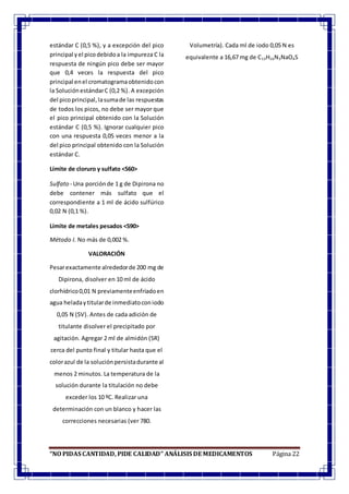 “NO PIDAS CANTIDAD, PIDE CALIDAD” ANÁLISIS DE MEDICAMENTOS Página 22
estándar C (0,5 %), y a excepción del pico
principal yel picodebidoa la impureza C la
respuesta de ningún pico debe ser mayor
que 0,4 veces la respuesta del pico
principal enel cromatogramaobtenidocon
la SoluciónestándarC (0,2 %). A excepción
del picoprincipal,lasumade las respuestas
de todos los picos, no debe ser mayor que
el pico principal obtenido con la Solución
estándar C (0,5 %). Ignorar cualquier pico
con una respuesta 0,05 veces menor a la
del pico principal obtenido con la Solución
estándar C.
Límite de cloruro y sulfato <560>
Sulfato - Una porciónde 1 g de Dipirona no
debe contener más sulfato que el
correspondiente a 1 ml de ácido sulfúrico
0,02 N (0,1 %).
Límite de metales pesados <590>
Método I. No más de 0,002 %.
VALORACIÓN
Pesarexactamente alrededorde 200 mg de
Dipirona, disolver en 10 ml de ácido
clorhídrico0,01 N previamenteenfriadoen
agua heladaytitularde inmediatoconiodo
0,05 N (SV). Antes de cada adición de
titulante disolver el precipitado por
agitación. Agregar 2 ml de almidón (SR)
cerca del punto final y titular hasta que el
colorazul de la soluciónpersistadurante al
menos 2 minutos. La temperatura de la
solución durante la titulación no debe
exceder los 10 ºC. Realizar una
determinación con un blanco y hacer las
correcciones necesarias (ver 780.
Volumetría). Cada ml de iodo 0,05 N es
equivalente a 16,67 mg de C13H16N3NaO4S
 