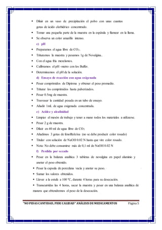 “NO PIDAS CANTIDAD, PIDE CALIDAD” ANÁLISIS DE MEDICAMENTOS Página 5
 Diluir en un vaso de precipitación el polvo con unas cuantas
gotas de ácido clorhídrico concentrado.
 Tomar una pequeña parte de la muestra en la espátula y flamear en la llama.
 Se observa un color amarillo intenso.
c) pH
 Preparamos el agua libre de CO2.
 Trituramos la muestra y pesamos 1g de Novalgina..
 Con el agua fría mezclamos.
 Calibramos el pH -metro con los Buffer.
 Determinamos el pH de la solución.
d) Ensayo de reacción con agua oxigenada
 Pesar comprimidos de Dipirona y obtener el peso promedio.
 Triturar los comprimidos hasta pulverizados.
 Pesar 0.5mg de muestra.
 Trasvasar la cantidad pesada en un tubo de ensayo.
 Añadir 1mL de agua oxigenada concentrada.
e) Acidez y alcalinidad
 Limpiar el mesón de trabajo y tener a mano todos los materiales a utilizarse.
 Pesar 2 g de muestra.
 Diluir en 40 ml de agua libre de CO2
 Añadimos 3 gotas de fenolftaleína (no se debe producir color rosado)
 Titular con solución de NaOH 0.02 N hasta que vire color rosado.
 Nota: No debe consumirse más de 0,1 ml de NaOH 0.02 N
f) Perdida por secado
 Pesar en la balanza analítica 3 tabletas de novalgina en papel aluminio y
anotar el peso obtenido.
 Pesar la capsula de porcelana vacía y anotar su peso.
 Sumar los valores obtenidos.
 Llevar a la estufa a 100 ºC, durante 4 horas para su desecación.
 Transcurridas las 4 horas, sacar la muestra y pesar en una balanza analítica de
manera que obtendremos el peso de la desecación.
 