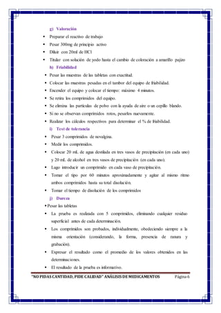 “NO PIDAS CANTIDAD, PIDE CALIDAD” ANÁLISIS DE MEDICAMENTOS Página 6
g) Valoración
 Preparar el reactivo de trabajo
 Pesar 300mg de principio activo
 Diluir con 20ml de HCl
 Titular con solución de yodo hasta el cambio de coloración a amarillo pajizo
h) Friabilidad
 Pesar las muestras de las tabletas con exactitud.
 Colocar las muestras pesadas en el tambor del equipo de friabilidad.
 Encender el equipo y colocar el tiempo: máximo 4 minutos.
 Se retira los comprimidos del equipo.
 Se elimina las partículas de polvo con la ayuda de aire o un cepillo blando.
 Si no se observan comprimidos rotos, pesarlos nuevamente.
 Realizar los cálculos respectivos para determinar el % de friabilidad.
i) Test de tolerancia
 Pesar 3 comprimidos de novalgina.
 Medir los comprimidos.
 Colocar 20 mL de agua destilada en tres vasos de precipitación (en cada uno)
y 20 mL de alcohol en tres vasos de precipitación (en cada uno).
 Lugo introducir un comprimido en cada vaso de precipitación.
 Tomar el tipo por 60 minutos aproximadamente y agitar al mismo ritmo
ambos comprimidos hasta su total disolución.
 Tomar el tiempo de disolución de los comprimidos
j) Dureza
 Pesar las tabletas
 La prueba es realizada con 5 comprimidos, eliminando cualquier residuo
superficial antes de cada determinación.
 Los comprimidos son probados, individualmente, obedeciendo siempre a la
misma orientación (considerando, la forma, presencia de ranura y
grabación).
 Expresar el resultado como el promedio de los valores obtenidos en las
determinaciones.
 El resultado de la prueba es informativo.
 