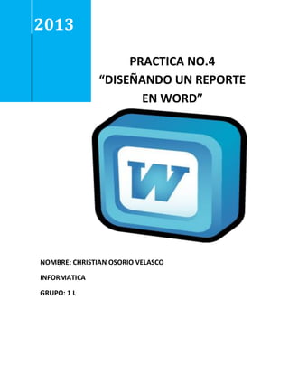 2013
PRACTICA NO.4
“DISEÑANDO UN REPORTE
EN WORD”

NOMBRE: CHRISTIAN OSORIO VELASCO
INFORMATICA
GRUPO: 1 L

 