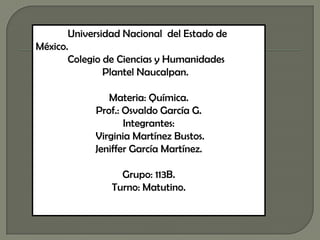 Universidad Nacional del Estado de
México.
       Colegio de Ciencias y Humanidades
               Plantel Naucalpan.

               Materia: Química.
            Prof.: Osvaldo García G.
                   Integrantes:
            Virginia Martínez Bustos.
            Jeniffer García Martínez.

                  Grupo: 113B.
                Turno: Matutino.
 