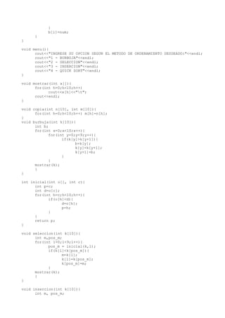 }
           b[i]=num;
     }
}

void menu(){
      cout<<"INGRESE SU OPCION SEGUN EL METODO DE ORDENAMIENTO DESDEADO:"<<endl;
      cout<<"1 - BURBUJA"<<endl;
      cout<<"2 - SELECCION"<<endl;
      cout<<"3 - INSERCION"<<endl;
      cout<<"4 - QUICK SORT"<<endl;
}

void mostrar(int x[]){
      for(int h=0;h<10;h++)
            cout<<x[h]<<"t";
      cout<<endl;
}

void copia(int n[10], int m[10]){
      for(int h=0;h<10;h++) m[h]=n[h];
}
void burbuja(int k[10]){
      int b;
      for(int x=0;x<10;x++){
            for(int y=0;y<9;y++){
                  if(k[y]>k[y+1]){
                        b=k[y];
                        k[y]=k[y+1];
                        k[y+1]=b;
                  }
            }
      mostrar(k);
      }
}

int inicial(int o[], int c){
      int p=c;
      int d=o[c];
      for(int h=c;h<10;h++){
            if(o[h]<d){
                  d=o[h];
                  p=h;
            }
      }
      return p;
}

void seleccion(int k[10]){
      int m,pos_m;
      for(int l=0;l<9;l++){
            pos_m = inicial(k,l);
            if(k[l]<k[pos_m]){
                  m=k[l];
                  k[l]=k[pos_m];
                  k[pos_m]=m;
            }
      mostrar(k);
      }
}

void insercion(int k[10]){
      int m, pos_m;
 