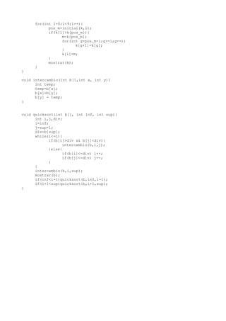 for(int l=0;l<9;l++){
           pos_m=inicial(k,l);
           if(k[l]>k[pos_m]){
                 m=k[pos_m];
                 for(int g=pos_m-1;g>=1;g--){
                       k[g+1]=k[g];
                 }
                 k[l]=m;
           }
           mostrar(k);
     }
}

void intercambio(int b[],int x, int y){
      int temp;
      temp=b[x];
      b[x]=b[y];
      b[y] = temp;
}


void quicksort(int b[], int inf, int sup){
      int i,j,div;
      i=inf;
      j=sup-1;
      div=b[sup];
      while(i<=j){
            if(b[i]>div && b[j]<div){
                  intercambio(b,i,j);
            }else{
                  if(b[i]<=div) i++;
                  if(b[j]<=div) j--;
            }
      }
      intercambio(b,i,sup);
      mostrar(b);
      if(inf<i-1)quicksort(b,inf,i-1);
      if(i+1<sup)quicksort(b,i+1,sup);
}
 