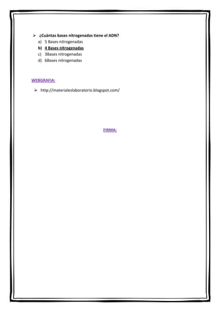  ¿Cuántas bases nitrogenadas tiene el ADN?
a) 5 Bases nitrogenadas
b) 4 Bases nitrogenadas
c) 3Bases nitrogenadas
d) 6Bases nitrogenadas

WEBGRAFIA:
 http://materialeslaboratorio.blogspot.com/

FIRMA:

 