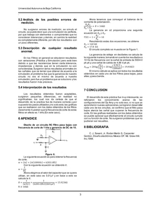 Universidad Autonoma de Baja California
.
3
5.2 Análisis de los posibles errores de
medición.
No surgieron errores de medición, se simulo el
circuito, se puede decir que una simulación es perfecta,
por que trabaja con elementos o componentes que no
consideran tolerancias y demás, en cambio la realidad
es completamente diferente, por ello los resultados son
un poco diferentes.
5.3 Descripción de cualquier resultado
anormal.
En los Filtros en general se obtuvieron resultados
con variaciones (Práctica y Simulación) pero está bien
debido a que las resistencias tienen cierta tolerancia,
impedancias y demás que en la simulación no son
consideradas.Surgieron varios resultados anormales en
las señales que se tenían que obtener de acuerdo a la
simulación,el problema fue que la ganancia de nuestro
circuito no era el mismo de acuerdo a nuestra
simulación,pero fue un problema que se soluciono y los
resultados fueron más precisos.
5.4 Interpretación de los resultados
Los resultados obtenidos fueron aceptables,
surgieron pequeñas diferencias, en realidad no
significativas, los cual nos da certeza de que el
desarrollo de la practica fue de manera correcta y por
supuesto los pasos utilizados yno solo esto,las graficas
que se realizaron con los datos obtenidos de los filtros
claramente muestran que la frecuencia de corte de estos
filtros en efecto es 1 kHz (En este caso).
6 APENDICE
Diseño de un circuito RC Filtro pasa bajas con
frecuencia de corte de 1 khz y ganancia de DC de 10.
Figura 6.
La siguiente ecuación es para obtener la frecuencia
de corte.
𝑤 = 2𝜋𝑓 = 2𝜋(1000𝐻𝑧) = 6283.1852
Con la siguiente ecuación se obtendrá 𝑅.
𝑤 =
1
𝑅𝐶
Ahora elegimos el valor del capacitor que se quiera
utilizar, en este caso es 0.01𝜇𝐹 y en base a esto se
calcula la 𝑅.
𝑅 =
1
( 𝑤)( 𝐶)
=
1
(6283.1852)(0.01𝜇𝐹)
= 15.923𝑘Ω
R ≅ 16kΩ
Ahora tenemos que conseguir el balance de la
corriente de polarización.
𝑅 𝐴 𝑅 𝐹
𝑅 𝐴 + 𝑅 𝐹
= 𝑅 = 16kΩ
La ganancia en cd proporciona una segunda
ecuación en 𝑅 𝐴 𝑦 𝑅 𝐹.
𝑇(0) = 1 +
𝑅 𝐹
𝑅 𝐴
= 10
Resolviendo estas dos ecuaciones, se obtiene
𝑅 𝐹 = 160 𝑘Ω
𝑅 𝐴 = 17.8 𝑘Ω
El circuito completo se muestra en la Figura 1.
La ganancia de voltaje en decibeles se calcula de
la siguiente manera,tomando en cuenta los resultados a
10 Hz de frecuencia con la señal de entrada de 500mV
pk pk y una señal de salida de 4,96 V pk pk.
𝐴 𝑉𝑑𝐵 = 20log (
Vo
Vi
) = 20 log (
4,96 V
500mV
) = 19,93023
El mismo cálculo se aplica con todos los resultados
obtenidos en cada uno de los Filtros pasa bajas, pasa
altas y pasa banda.
7 CONCLUSION
El desarrollo de esta práctica fue muy interesante, se
reforzaron los conocimiento acerca de las
configuraciones del Op Amp y no solo eso, si no que se
aprendieron nuevas aplicaciones,se lograron desarrollar
cada uno de los circuitos, se confirmo que el filtro pasa
bajos atenúa las señal que superan la frecuencia de
corte. En las graficas realizadas con los datos obtenidos
se puede apreciar que efectivamente el circuito cumple
con su función de corte. No surgieron problemas que no
pudieran ser resueltos.
8 BIBLIOGRAFIA
C. J. Savant, Jr. Roden Martin S. Carpenter
Gordon. Diseño electrónico. Mexico DF. Mc Graw-Hill.
Inc,1998.
 