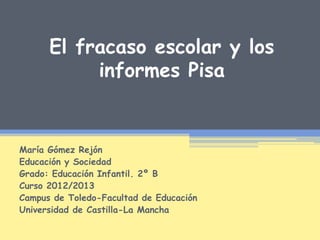El fracaso escolar y los
informes Pisa
María Gómez Rejón
Educación y Sociedad
Grado: Educación Infantil. 2º B
Curso 2012/2013
Campus de Toledo-Facultad de Educación
Universidad de Castilla-La Mancha
 