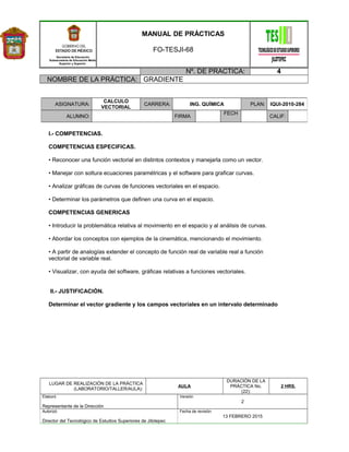 Secretaría de Educación
Subsecretaría de Educación Media
Superior y Superior
MANUAL DE PRÁCTICAS
FO-TESJI-68
Nº. DE PRACTICA: 4
NOMBRE DE LA PRÁCTICA: GRADIENTE
I.- COMPETENCIAS.
COMPETENCIAS ESPECIFICAS.
• Reconocer una función vectorial en distintos contextos y manejarla como un vector.
• Manejar con soltura ecuaciones paramétricas y el software para graficar curvas.
• Analizar gráficas de curvas de funciones vectoriales en el espacio.
• Determinar los parámetros que definen una curva en el espacio.
COMPETENCIAS GENERICAS
• Introducir la problemática relativa al movimiento en el espacio y al análisis de curvas.
• Abordar los conceptos con ejemplos de la cinemática, mencionando el movimiento.
• A partir de analogías extender el concepto de función real de variable real a función
vectorial de variable real.
• Visualizar, con ayuda del software, gráficas relativas a funciones vectoriales.
II.- JUSTIFICACIÓN.
Determinar el vector gradiente y los campos vectoriales en un intervalo determinado
LUGAR DE REALIZACIÓN DE LA PRÁCTICA
(LABORATORIO/TALLER/AULA):
AULA
DURACIÓN DE LA
PRÁCTICA No.
(22):
2 HRS.
Elaboró
Representante de la Dirección
Versión
2
Autorizó
Director del Tecnológico de Estudios Superiores de Jilotepec
Fecha de revisión
13 FEBRERO 2015
ASIGNATURA:
CALCULO
VECTORIAL
CARRERA: ING. QUÍMICA PLAN: IQUI-2010-284
ALUMNO: FIRMA
FECH
CALIF:
 