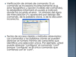 



Verificación de sintaxis de comando: Si un
comando se incorpora incorrectamente (e.g.
error tipográfico u opción inválida del comando),
la rebajadora informará al usuario e indicará
donde ha ocurrido el error. Un símbolo del signo
de intercalación (^) aparecerá por debajo del
comando, de la palabra clave, o de la discusión
incorrecta.

Teclas de acceso rápido y métodos abreviados:
Los comandos y las palabras claves se pueden
abreviar al número mínimo de caracteres que
identifica una selección única. Por ejemplo, usted
puede abreviar "configura" el comando "conf"
porque "configure" es el único comando que
comienza con el "conf".

 
