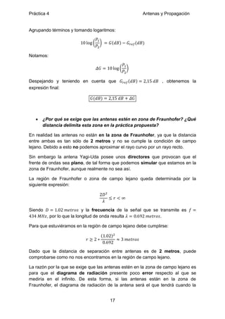Práctica 4 Antenas y Propagación
17
Agrupando términos y tomando logaritmos:
( ) ( ) ( )
Notamos:
( )
Despejando y teniendo en cuenta que ( ) , obtenemos la
expresión final:
( )
 ¿Por qué se exige que las antenas estén en zona de Fraunhofer? ¿Qué
distancia delimita esta zona en la práctica propuesta?
En realidad las antenas no están en la zona de Fraunhofer, ya que la distancia
entre ambas es tan sólo de 2 metros y no se cumple la condición de campo
lejano. Debido a esto no podemos aproximar el rayo curvo por un rayo recto.
Sin embargo la antena Yagi-Uda posee unos directores que provocan que el
frente de ondas sea plano, de tal forma que podemos simular que estamos en la
zona de Fraunhofer, aunque realmente no sea así.
La región de Fraunhofer o zona de campo lejano queda determinada por la
siguiente expresión:
Siendo y la frecuencia de la señal que se transmite es
, por lo que la longitud de onda resulta .
Para que estuviéramos en la región de campo lejano debe cumplirse:
( )
Dado que la distancia de separación entre antenas es de 2 metros, puede
comprobarse como no nos encontramos en la región de campo lejano.
La razón por la que se exige que las antenas estén en la zona de campo lejano es
para que el diagrama de radiación presente poco error respecto al que se
mediría en el infinito. De esta forma, si las antenas están en la zona de
Fraunhofer, el diagrama de radiación de la antena será el que tendrá cuando la
 