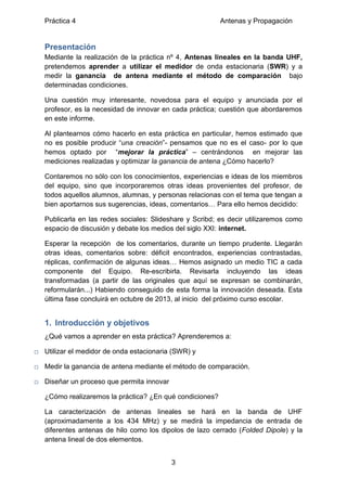 Práctica 4 Antenas y Propagación
3
Presentación
Mediante la realización de la práctica nº 4, Antenas lineales en la banda UHF,
pretendemos aprender a utilizar el medidor de onda estacionaria (SWR) y a
medir la ganancia de antena mediante el método de comparación bajo
determinadas condiciones.
Una cuestión muy interesante, novedosa para el equipo y anunciada por el
profesor, es la necesidad de innovar en cada práctica; cuestión que abordaremos
en este informe.
Al plantearnos cómo hacerlo en esta práctica en particular, hemos estimado que
no es posible producir “una creación”- pensamos que no es el caso- por lo que
hemos optado por “mejorar la práctica” – centrándonos en mejorar las
mediciones realizadas y optimizar la ganancia de antena ¿Cómo hacerlo?
Contaremos no sólo con los conocimientos, experiencias e ideas de los miembros
del equipo, sino que incorporaremos otras ideas provenientes del profesor, de
todos aquellos alumnos, alumnas, y personas relacionas con el tema que tengan a
bien aportarnos sus sugerencias, ideas, comentarios… Para ello hemos decidido:
Publicarla en las redes sociales: Slideshare y Scribd; es decir utilizaremos como
espacio de discusión y debate los medios del siglo XXI: internet.
Esperar la recepción de los comentarios, durante un tiempo prudente. Llegarán
otras ideas, comentarios sobre: déficit encontrados, experiencias contrastadas,
réplicas, confirmación de algunas ideas… Hemos asignado un medio TIC a cada
componente del Equipo. Re-escribirla. Revisarla incluyendo las ideas
transformadas (a partir de las originales que aquí se expresan se combinarán,
reformularán...) Habiendo conseguido de esta forma la innovación deseada. Esta
última fase concluirá en octubre de 2013, al inicio del próximo curso escolar.
1. Introducción y objetivos
¿Qué vamos a aprender en esta práctica? Aprenderemos a:
□ Utilizar el medidor de onda estacionaria (SWR) y
□ Medir la ganancia de antena mediante el método de comparación.
□ Diseñar un proceso que permita innovar
¿Cómo realizaremos la práctica? ¿En qué condiciones?
La caracterización de antenas lineales se hará en la banda de UHF
(aproximadamente a los 434 MHz) y se medirá la impedancia de entrada de
diferentes antenas de hilo como los dipolos de lazo cerrado (Folded Dipole) y la
antena lineal de dos elementos.
 